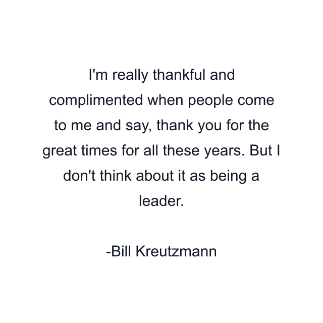 I'm really thankful and complimented when people come to me and say, thank you for the great times for all these years. But I don't think about it as being a leader.