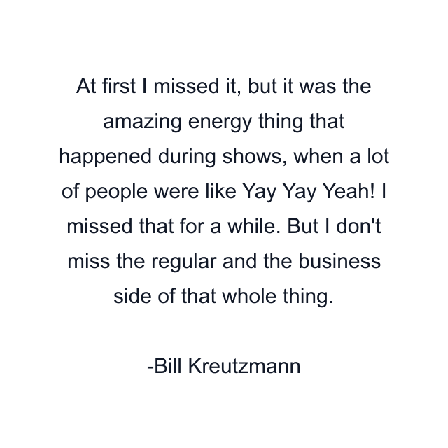 At first I missed it, but it was the amazing energy thing that happened during shows, when a lot of people were like Yay Yay Yeah! I missed that for a while. But I don't miss the regular and the business side of that whole thing.