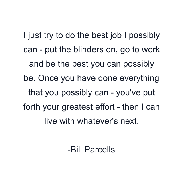 I just try to do the best job I possibly can - put the blinders on, go to work and be the best you can possibly be. Once you have done everything that you possibly can - you've put forth your greatest effort - then I can live with whatever's next.