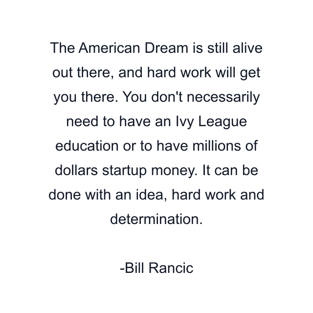 The American Dream is still alive out there, and hard work will get you there. You don't necessarily need to have an Ivy League education or to have millions of dollars startup money. It can be done with an idea, hard work and determination.