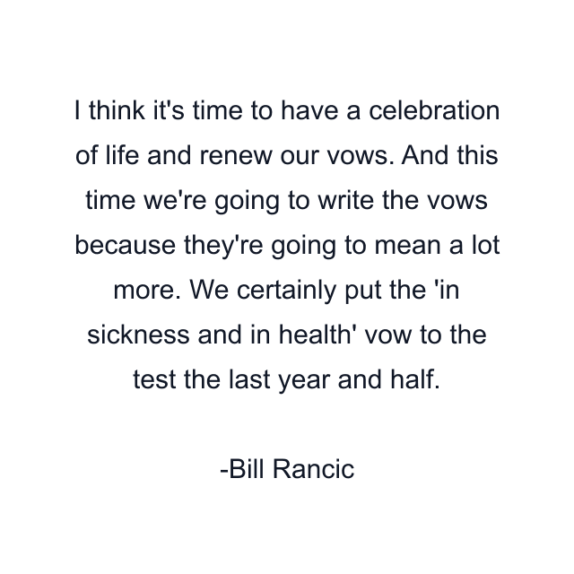 I think it's time to have a celebration of life and renew our vows. And this time we're going to write the vows because they're going to mean a lot more. We certainly put the 'in sickness and in health' vow to the test the last year and half.