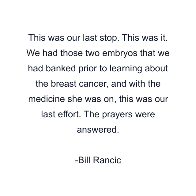 This was our last stop. This was it. We had those two embryos that we had banked prior to learning about the breast cancer, and with the medicine she was on, this was our last effort. The prayers were answered.