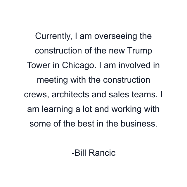 Currently, I am overseeing the construction of the new Trump Tower in Chicago. I am involved in meeting with the construction crews, architects and sales teams. I am learning a lot and working with some of the best in the business.