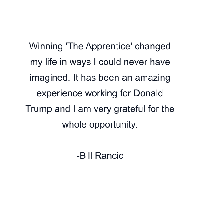 Winning 'The Apprentice' changed my life in ways I could never have imagined. It has been an amazing experience working for Donald Trump and I am very grateful for the whole opportunity.