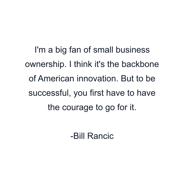 I'm a big fan of small business ownership. I think it's the backbone of American innovation. But to be successful, you first have to have the courage to go for it.