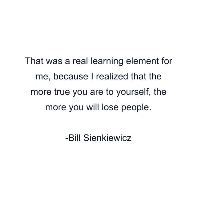 That was a real learning element for me, because I realized that the more true you are to yourself, the more you will lose people.