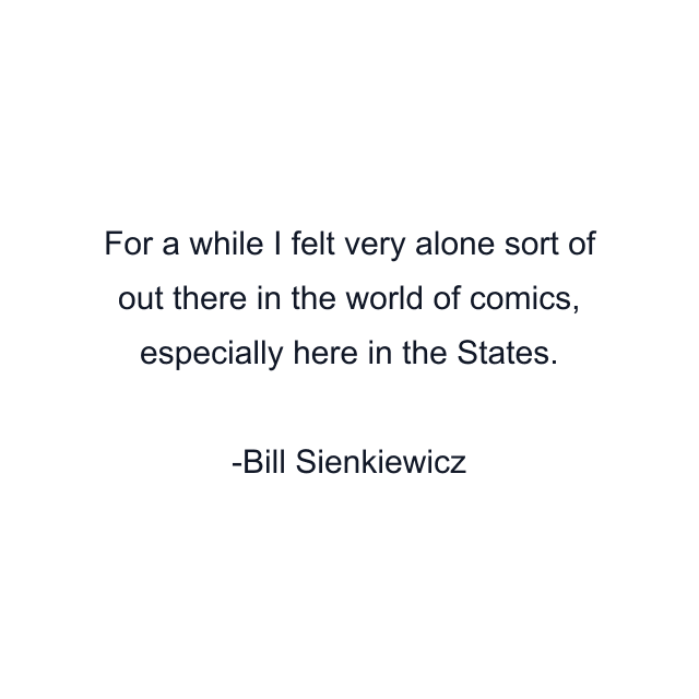 For a while I felt very alone sort of out there in the world of comics, especially here in the States.