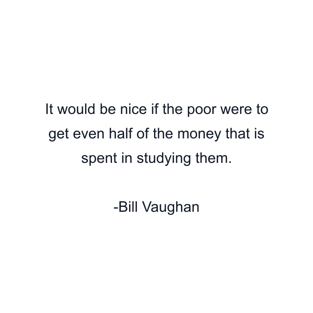 It would be nice if the poor were to get even half of the money that is spent in studying them.