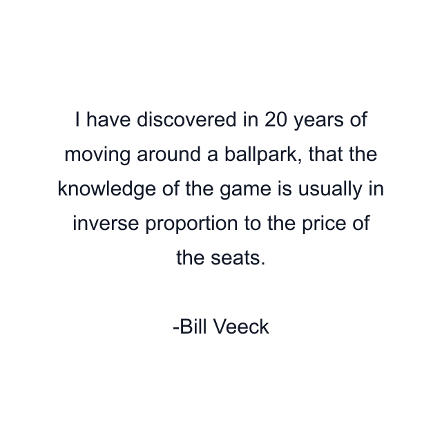 I have discovered in 20 years of moving around a ballpark, that the knowledge of the game is usually in inverse proportion to the price of the seats.