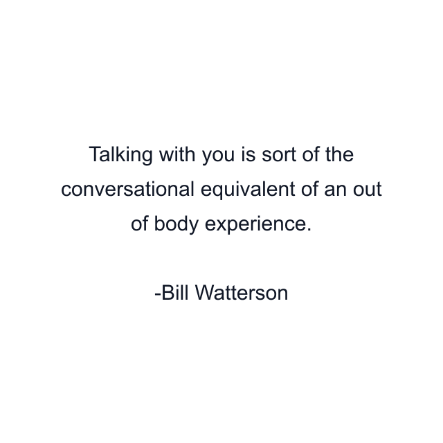 Talking with you is sort of the conversational equivalent of an out of body experience.