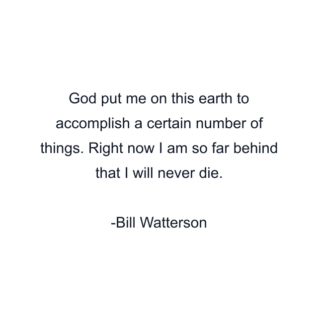 God put me on this earth to accomplish a certain number of things. Right now I am so far behind that I will never die.