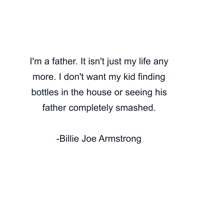 I'm a father. It isn't just my life any more. I don't want my kid finding bottles in the house or seeing his father completely smashed.