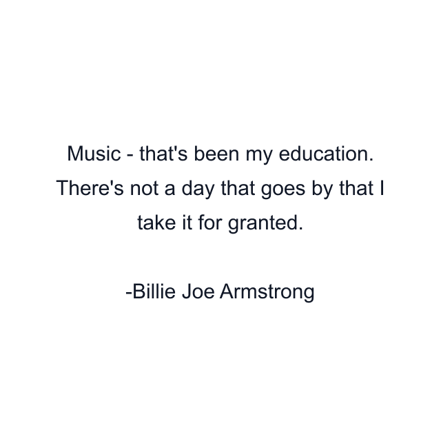 Music - that's been my education. There's not a day that goes by that I take it for granted.