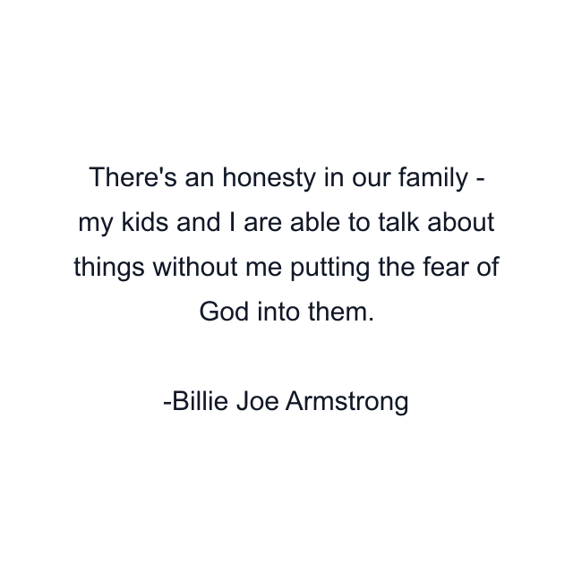 There's an honesty in our family - my kids and I are able to talk about things without me putting the fear of God into them.