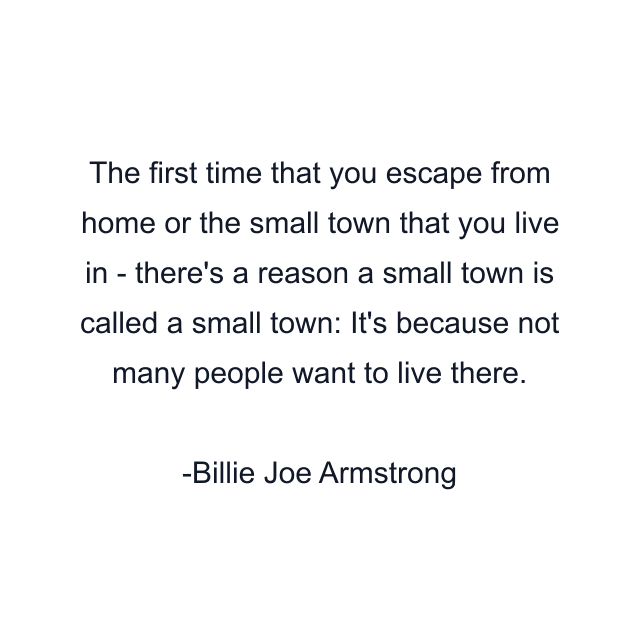 The first time that you escape from home or the small town that you live in - there's a reason a small town is called a small town: It's because not many people want to live there.