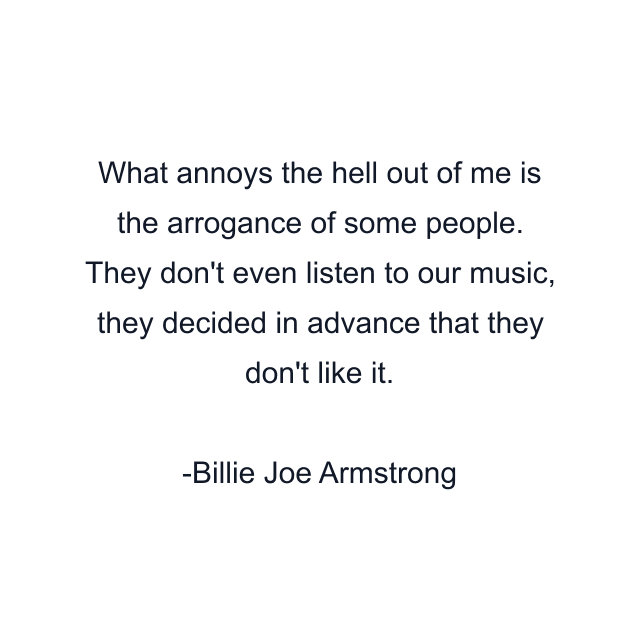 What annoys the hell out of me is the arrogance of some people. They don't even listen to our music, they decided in advance that they don't like it.