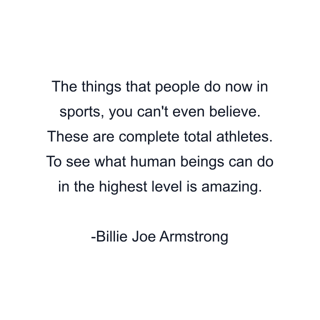 The things that people do now in sports, you can't even believe. These are complete total athletes. To see what human beings can do in the highest level is amazing.