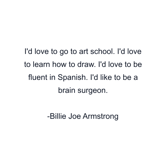 I'd love to go to art school. I'd love to learn how to draw. I'd love to be fluent in Spanish. I'd like to be a brain surgeon.