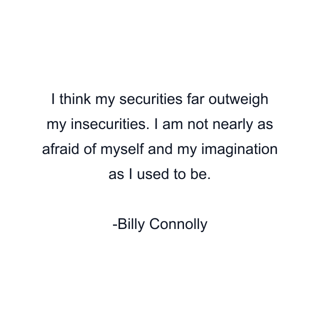 I think my securities far outweigh my insecurities. I am not nearly as afraid of myself and my imagination as I used to be.