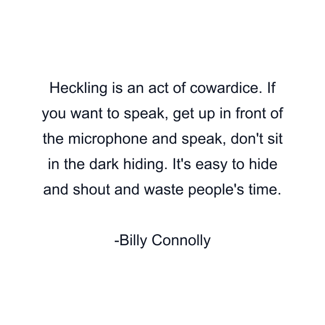 Heckling is an act of cowardice. If you want to speak, get up in front of the microphone and speak, don't sit in the dark hiding. It's easy to hide and shout and waste people's time.