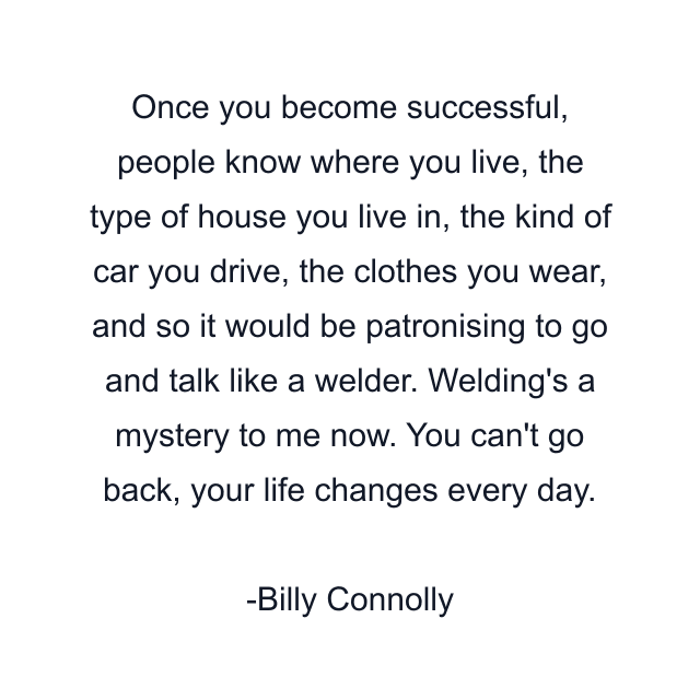 Once you become successful, people know where you live, the type of house you live in, the kind of car you drive, the clothes you wear, and so it would be patronising to go and talk like a welder. Welding's a mystery to me now. You can't go back, your life changes every day.