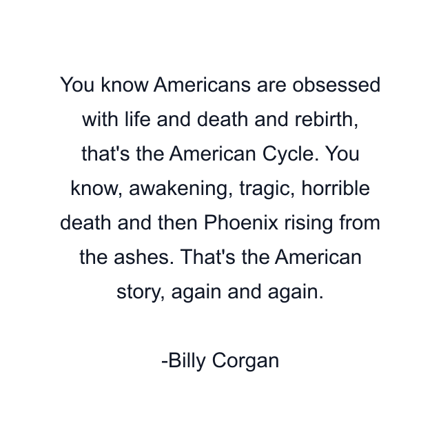 You know Americans are obsessed with life and death and rebirth, that's the American Cycle. You know, awakening, tragic, horrible death and then Phoenix rising from the ashes. That's the American story, again and again.