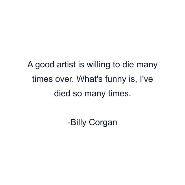 A good artist is willing to die many times over. What's funny is, I've died so many times.