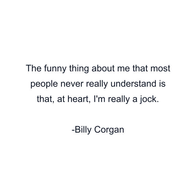 The funny thing about me that most people never really understand is that, at heart, I'm really a jock.