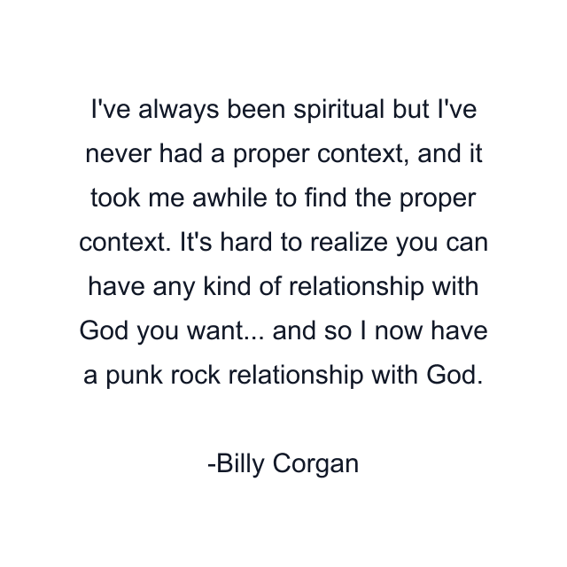 I've always been spiritual but I've never had a proper context, and it took me awhile to find the proper context. It's hard to realize you can have any kind of relationship with God you want... and so I now have a punk rock relationship with God.