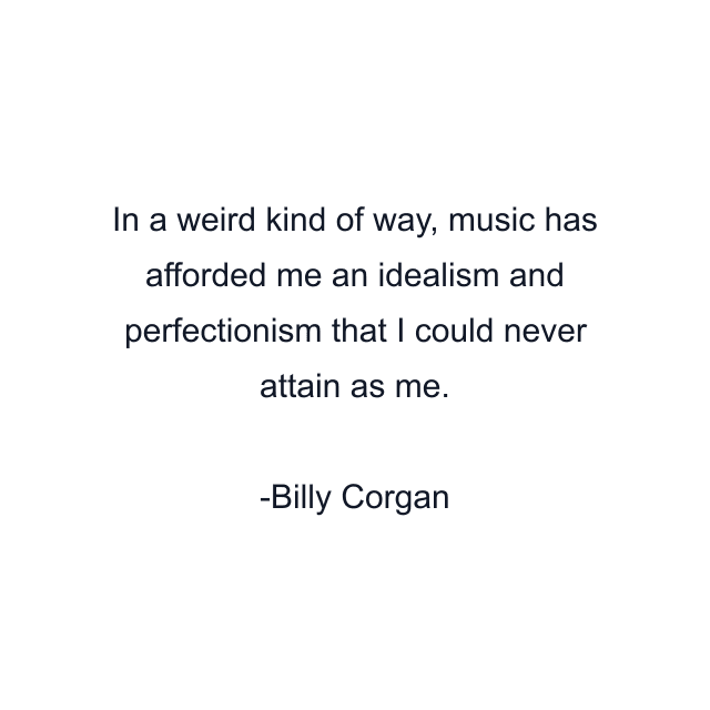 In a weird kind of way, music has afforded me an idealism and perfectionism that I could never attain as me.