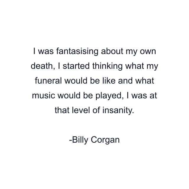 I was fantasising about my own death, I started thinking what my funeral would be like and what music would be played, I was at that level of insanity.