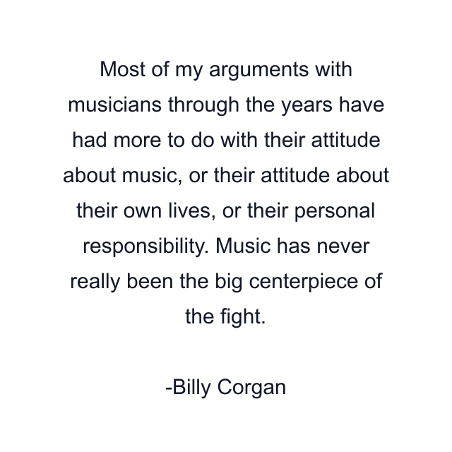 Most of my arguments with musicians through the years have had more to do with their attitude about music, or their attitude about their own lives, or their personal responsibility. Music has never really been the big centerpiece of the fight.