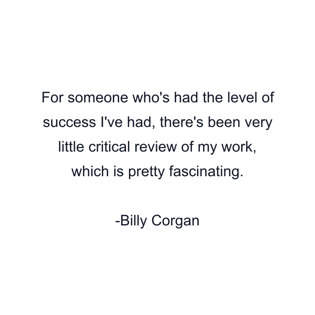 For someone who's had the level of success I've had, there's been very little critical review of my work, which is pretty fascinating.