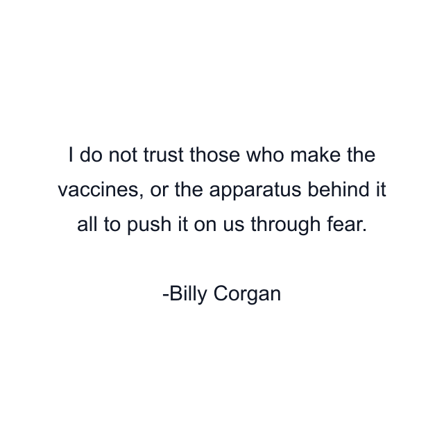 I do not trust those who make the vaccines, or the apparatus behind it all to push it on us through fear.