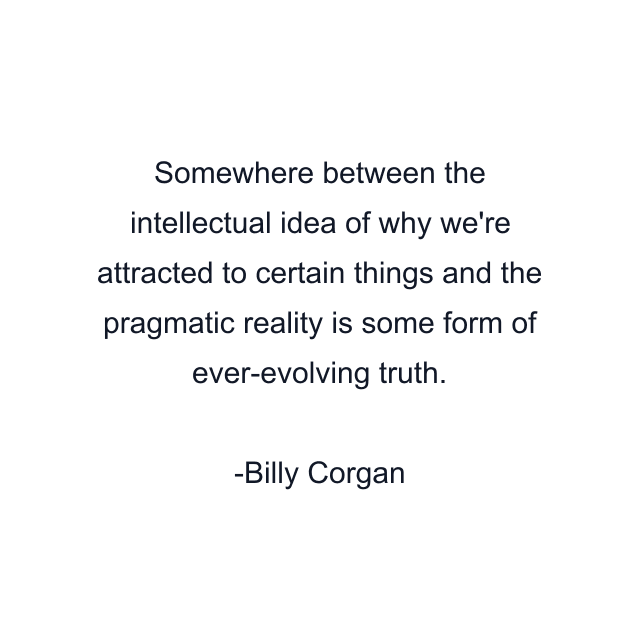 Somewhere between the intellectual idea of why we're attracted to certain things and the pragmatic reality is some form of ever-evolving truth.