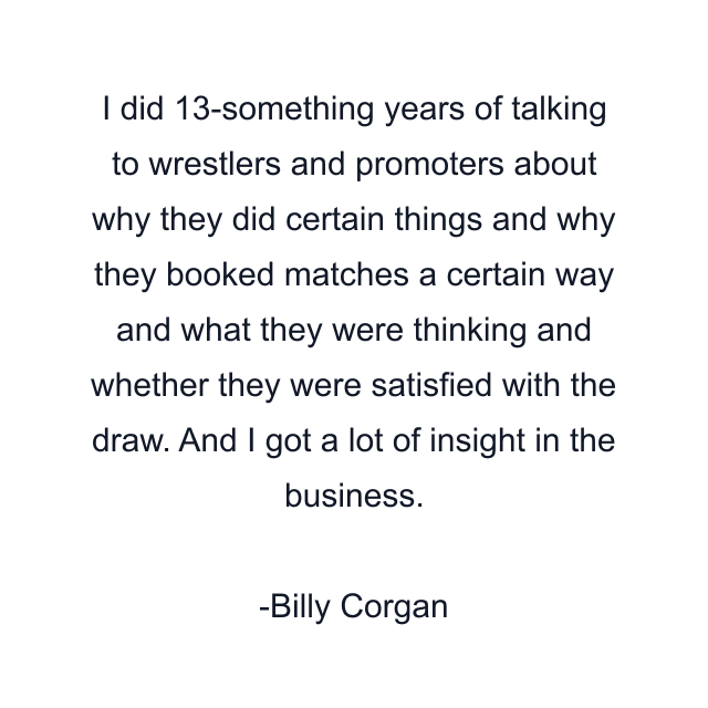 I did 13-something years of talking to wrestlers and promoters about why they did certain things and why they booked matches a certain way and what they were thinking and whether they were satisfied with the draw. And I got a lot of insight in the business.