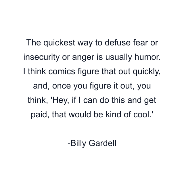 The quickest way to defuse fear or insecurity or anger is usually humor. I think comics figure that out quickly, and, once you figure it out, you think, 'Hey, if I can do this and get paid, that would be kind of cool.'