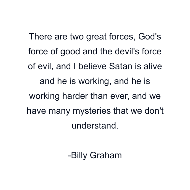 There are two great forces, God's force of good and the devil's force of evil, and I believe Satan is alive and he is working, and he is working harder than ever, and we have many mysteries that we don't understand.