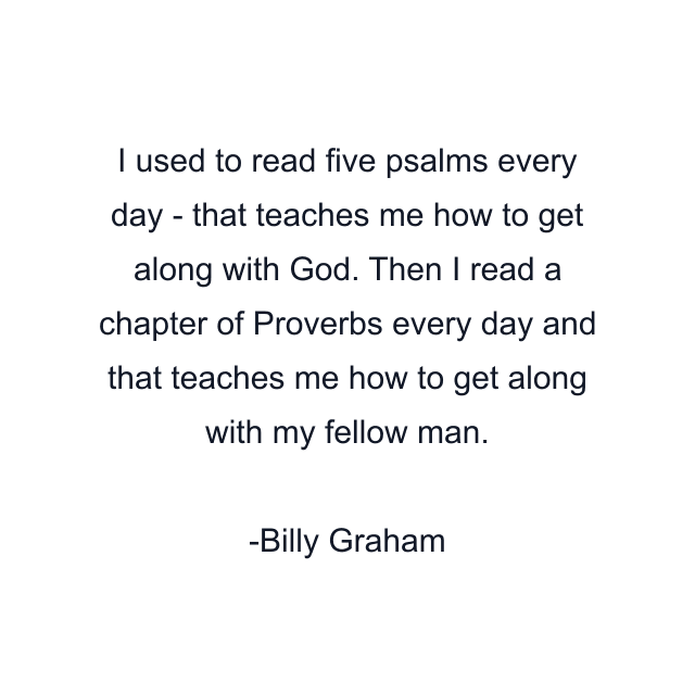 I used to read five psalms every day - that teaches me how to get along with God. Then I read a chapter of Proverbs every day and that teaches me how to get along with my fellow man.