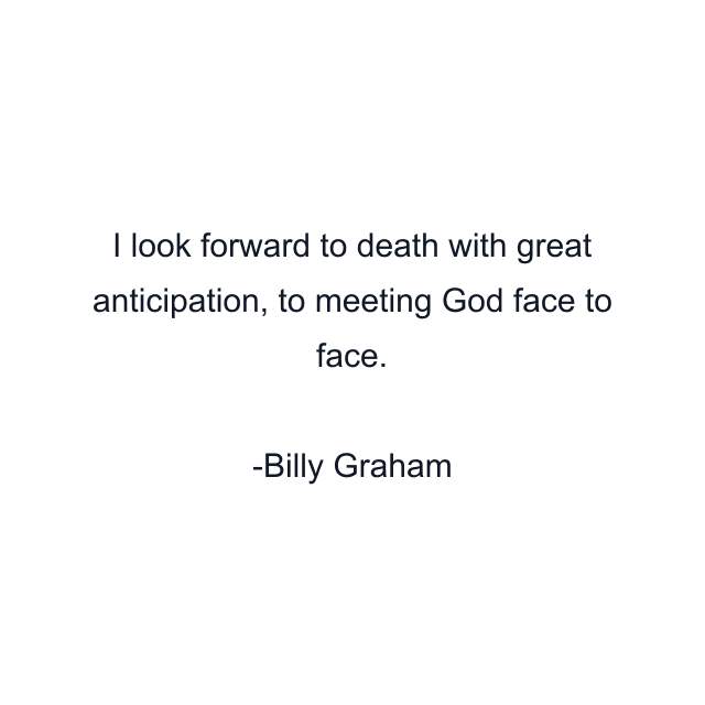 I look forward to death with great anticipation, to meeting God face to face.