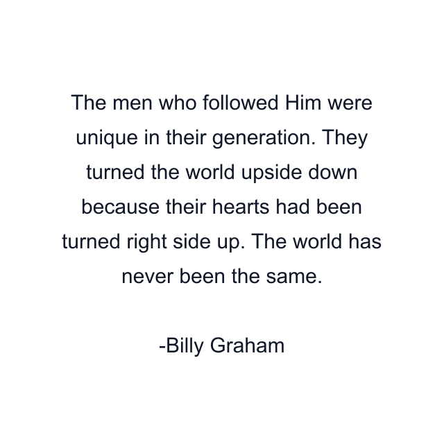 The men who followed Him were unique in their generation. They turned the world upside down because their hearts had been turned right side up. The world has never been the same.