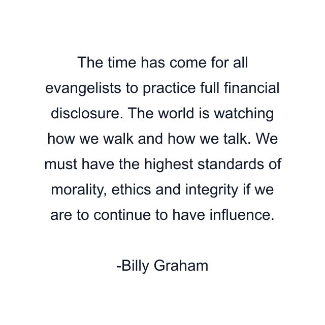 The time has come for all evangelists to practice full financial disclosure. The world is watching how we walk and how we talk. We must have the highest standards of morality, ethics and integrity if we are to continue to have influence.