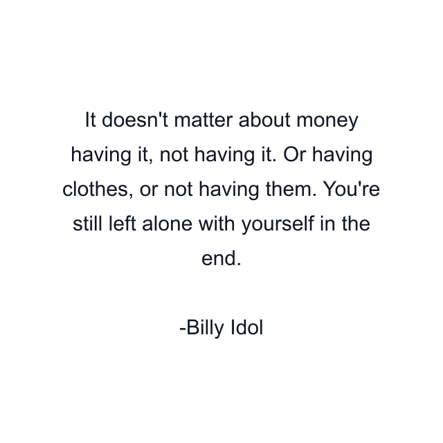 It doesn't matter about money having it, not having it. Or having clothes, or not having them. You're still left alone with yourself in the end.