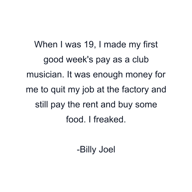 When I was 19, I made my first good week's pay as a club musician. It was enough money for me to quit my job at the factory and still pay the rent and buy some food. I freaked.