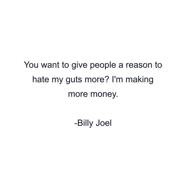 You want to give people a reason to hate my guts more? I'm making more money.