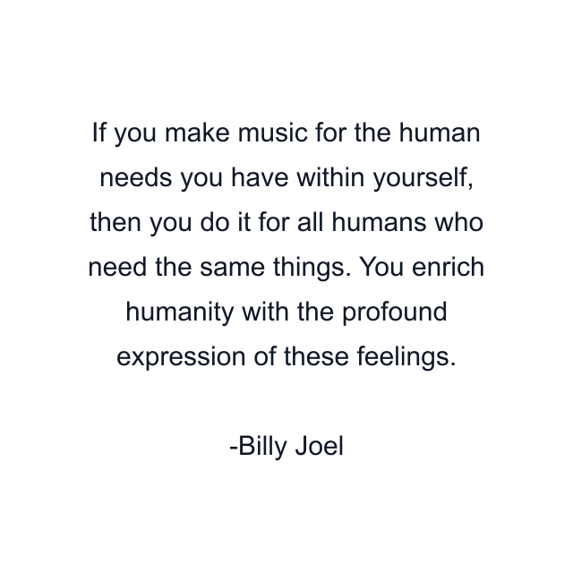 If you make music for the human needs you have within yourself, then you do it for all humans who need the same things. You enrich humanity with the profound expression of these feelings.