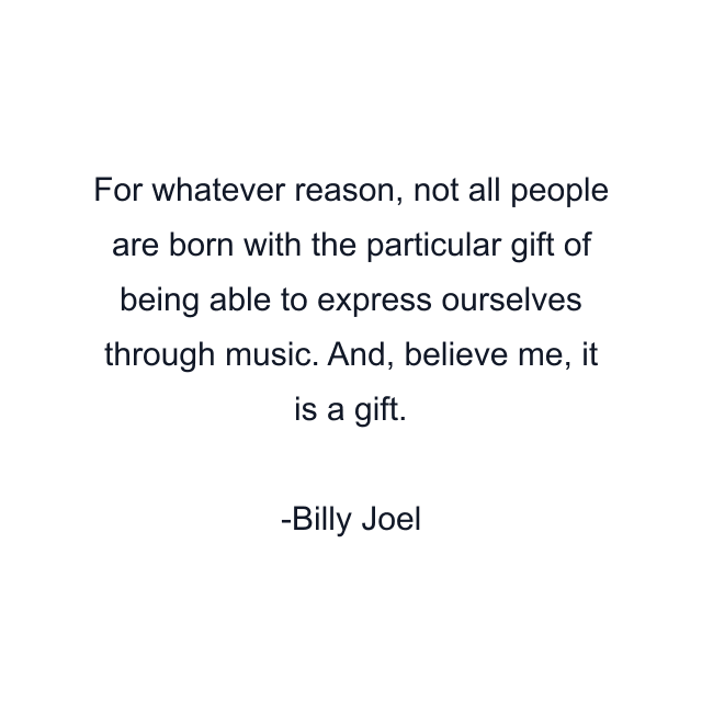 For whatever reason, not all people are born with the particular gift of being able to express ourselves through music. And, believe me, it is a gift.