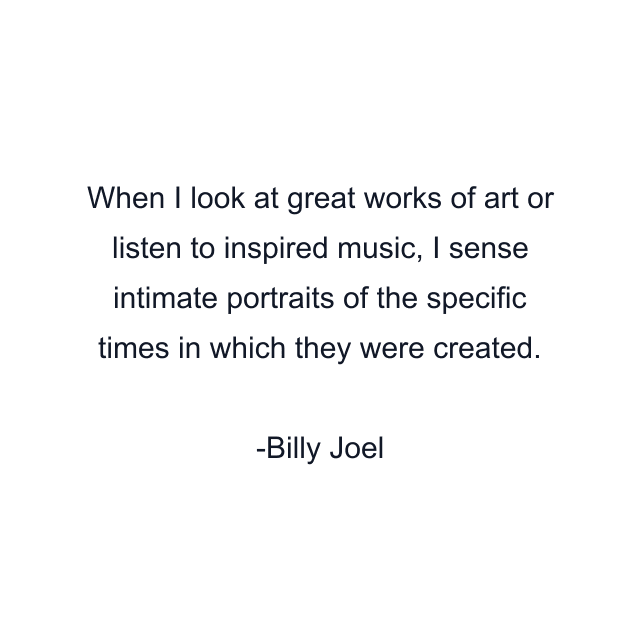 When I look at great works of art or listen to inspired music, I sense intimate portraits of the specific times in which they were created.