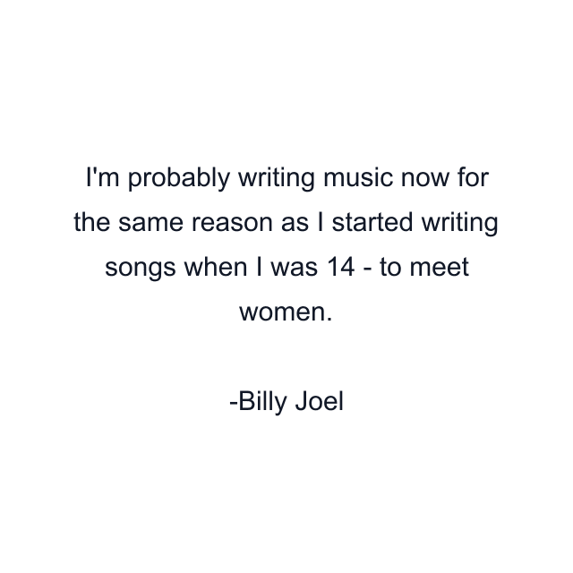 I'm probably writing music now for the same reason as I started writing songs when I was 14 - to meet women.