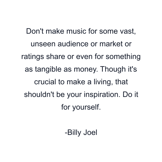 Don't make music for some vast, unseen audience or market or ratings share or even for something as tangible as money. Though it's crucial to make a living, that shouldn't be your inspiration. Do it for yourself.